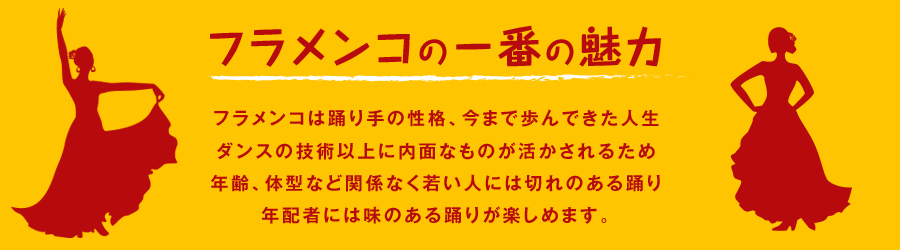 フラメンコは踊り手の性格、今まで歩んできた人生、ダンスの技術以上に内面的なものが活かされるため、年齢、体型など関係なく若い人には切れのある踊り、年配者には味のある踊りが楽しめます。